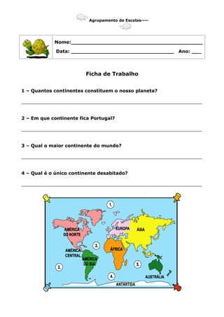 Agrupamento de Escolas----
Nome:_________________________________________
Data: ________________________________ Ano: ___
Ficha de Trabalho
1 – Quantos continentes constituem o nosso planeta?
_______________________________________________________________
2 – Em que continente fica Portugal?
_______________________________________________________________
3 – Qual o maior continente do mundo?
_______________________________________________________________
4 – Qual é o único continente desabitado?
_______________________________________________________________
 