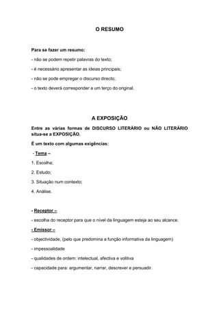 O RESUMO


Para se fazer um resumo:

- não se podem repetir palavras do texto;

- é necessário apresentar as ideias principais;

- não se pode empregar o discurso directo;

- o texto deverá corresponder a um terço do original.




                                A EXPOSIÇÃO
Entre as várias formas de DISCURSO LITERÁRIO ou NÃO LITERÁRIO
situa-se a EXPOSIÇÃO.

É um texto com algumas exigências:

- Tema –

1. Escolha;

2. Estudo;

3. Situação num contexto;

4. Análise.



- Receptor –

- escolha do receptor para que o nível da linguagem esteja ao seu alcance.

- Emissor –

- objectividade, (pelo que predomina a função informativa da linguagem)

- impessoalidade

- qualidades de ordem: intelectual, afectiva e volitiva

- capacidade para: argumentar, narrar, descrever e persuadir.
 