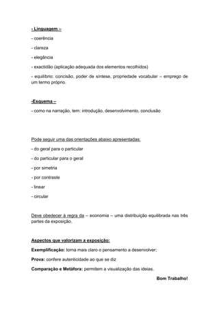 - Linguagem –

- coerência

- clareza

- elegância

- exactidão (aplicação adequada dos elementos recolhidos)

- equilíbrio: concisão, poder de síntese, propriedade vocabular – emprego de
um termo próprio.



-Esquema –

- como na narração, tem: introdução, desenvolvimento, conclusão




Pode seguir uma das orientações abaixo apresentadas:

- do geral para o particular

- do particular para o geral

- por simetria

- por contraste

- linear

- circular



Deve obedecer à regra da – economia – uma distribuição equilibrada nas três
partes da exposição.



Aspectos que valorizam a exposição:

Exemplificação: torna mais claro o pensamento a desenvolver;

Prova: confere autenticidade ao que se diz

Comparação e Metáfora: permitem a visualização das ideias.

                                                             Bom Trabalho!
 