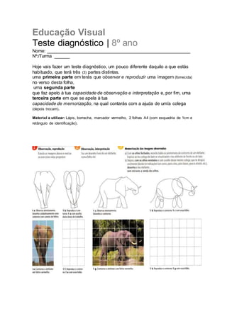Educação Visual
Teste diagnóstico | 8º ano
Nome: ________________________________________________________
Nº:/Turma ______
Hoje vais fazer um teste diagnóstico, um pouco diferente daquilo a que estás
habituado, que terá três (3) partes distintas.
uma primeira parte em terás que observar e reproduzir uma imagem (fornecida)
no verso desta folha,
uma segunda parte
que faz apelo à tua capacidade de observação e interpretação e, por fim, uma
terceira parte em que se apela à tua
capacidade de memorização, na qual contarás com a ajuda de um/a colega
(depois trocam).
Material a utilizar: Lápis, borracha, marcador vermelho, 2 folhas A4 (com esquadria de 1cm e
retângulo de identificação).
 