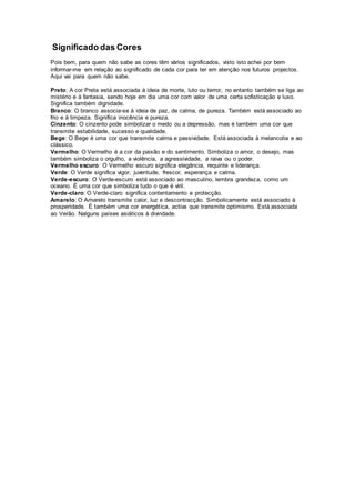 Significado das Cores
Pois bem, para quem não sabe as cores têm vários significados, visto isto achei por bem
informar-me em relação ao significado de cada cor para ter em atenção nos futuros projectos.
Aqui vai para quem não sabe.
Preto: A cor Preta está associada à ideia de morte, luto ou terror, no entanto também se liga ao
mistério e à fantasia, sendo hoje em dia uma cor com valor de uma certa sofisticação e luxo.
Significa também dignidade.
Branco: O branco associa-se à ideia de paz, de calma, de pureza. Também está associado ao
frio e à limpeza. Significa inocência e pureza.
Cinzento: O cinzento pode simbolizar o medo ou a depressão, mas é também uma cor que
transmite estabilidade, sucesso e qualidade.
Bege: O Bege é uma cor que transmite calma e passividade. Está associada à melancolia e ao
clássico.
Vermelho: O Vermelho é a cor da paixão e do sentimento. Simboliza o amor, o desejo, mas
também simboliza o orgulho, a violência, a agressividade, a raiva ou o poder.
Vermelho escuro: O Vermelho escuro significa elegância, requinte e liderança.
Verde: O Verde significa vigor, juventude, frescor, esperança e calma.
Verde-escuro: O Verde-escuro está associado ao masculino, lembra grandeza, como um
oceano. É uma cor que simboliza tudo o que é viril.
Verde-claro: O Verde-claro significa contentamento e protecção.
Amarelo: O Amarelo transmite calor, luz e descontracção. Simbolicamente está associado à
prosperidade. É também uma cor energética, activa que transmite optimismo. Está associada
ao Verão. Nalguns países asiáticos à divindade.
 