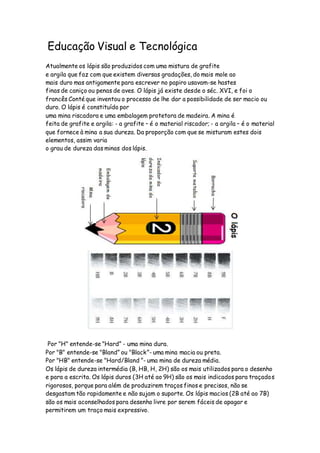 Educação Visual e Tecnológica
Atualmente os lápis são produzidos com uma mistura de grafite
e argila que faz com que existem diversas gradações, do mais mole ao
mais duro mas antigamente para escrever no papiro usavam-se hastes
finas de caniço ou penas de aves. O lápis já existe desde o séc. XVI, e foi o
francês Conté que inventou o processo de lhe dar a possibilidade de ser macio ou
duro. O lápis é constituído por
uma mina riscadora e uma embalagem protetora de madeira. A mina é
feita de grafite e argila: - a grafite – é o material riscador; - a argila – é o material
que fornece à mina a sua dureza. Da proporção com que se misturam estes dois
elementos, assim varia
o grau de dureza das minas dos lápis.
Por "H" entende-se "Hard” - uma mina dura.
Por "B" entende-se "Bland” ou "Black”- uma mina macia ou preta.
Por "HB" entende-se "Hard/Bland ”- uma mina de dureza média.
Os lápis de dureza intermédia (B, HB, H, 2H) são os mais utilizados para o desenho
e para a escrita. Os lápis duros (3H até ao 9H) são os mais indicados para traçados
rigorosos, porque para além de produzirem traços finos e precisos, não se
desgastam tão rapidamente e não sujam o suporte. Os lápis macios (2B até ao 7B)
são os mais aconselhados para desenho livre por serem fáceis de apagar e
permitirem um traço mais expressivo.
 