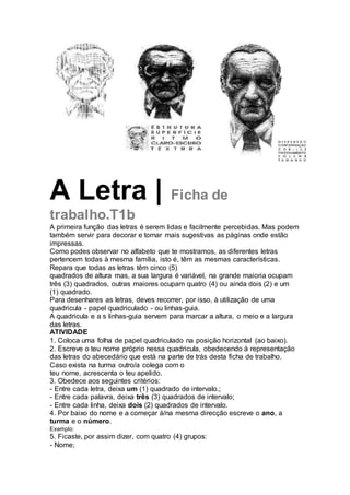 A Letra | Ficha de
trabalho.T1b
A primeira função das letras é serem lidas e facilmente percebidas. Mas podem
também servir para decorar e tornar mais sugestivas as páginas onde estão
impressas.
Como podes observar no alfabeto que te mostramos, as diferentes letras
pertencem todas à mesma família, isto é, têm as mesmas características.
Repara que todas as letras têm cinco (5)
quadrados de altura mas, a sua largura é variável, na grande maioria ocupam
três (3) quadrados, outras maiores ocupam quatro (4) ou ainda dois (2) e um
(1) quadrado.
Para desenhares as letras, deves recorrer, por isso, à utilização de uma
quadricula - papel quadriculado - ou linhas-guia.
A quadricula e a s linhas-guia servem para marcar a altura, o meio e a largura
das letras.
ATIVIDADE
1. Coloca uma folha de papel quadriculado na posição horizontal (ao baixo).
2. Escreve o teu nome próprio nessa quadricula, obedecendo à representação
das letras do abecedário que está na parte de trás desta ficha de trabalho.
Caso exista na turma outro/a colega com o
teu nome, acrescenta o teu apelido.
3. Obedece aos seguintes critérios:
- Entre cada letra, deixa um (1) quadrado de intervalo.;
- Entre cada palavra, deixa três (3) quadrados de intervalo;
- Entre cada linha, deixa dois (2) quadrados de intervalo.
4. Por baixo do nome e a começar à/na mesma direcção escreve o ano, a
turma e o número.
Exemplo:
5. Ficaste, por assim dizer, com quatro (4) grupos:
- Nome;
 