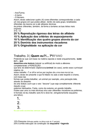 - Ano/Turma;
- A barra;
- O Número.
Assim, deves selecionar quatro (4) cores diferentes correspondentes a cada
um dos grupos em que podes utilizar, dentro de cada grupo, tonalidades
diferentes da mesma cor e até utilizares técnicas
de pintura diferentes, também, de forma a tornares as tuas letras mais
originais.
5ºA / 12
25 % Reprodução rigorosa das letras do alfabeto
15 % Aplicação dos critérios de espacejamento
10 % Identificação dos quatro grupos através da cor
25 % Domínio dos instrumentos riscadores
25 % Originalidade na aplicação da cor
Trabalho. 3 | Quem eu?!... 7º/8ºANO
Pretende-se que com base na matéria exposta e neste enquadramento, QUEM
EU?!.., que
desenhes uma textura (natural ou artificial) de modo a alterares
completamente a PERCEÇÃO
que tens de determinado objeto/coisa/animal (no caso), sendo esse o principal
objetivo do
nosso trabalho -T er dif er ent es per ceções de u ma mes ma coi sa .
Assim, deves ter presente o que foi falado na aula a este respeito e criares,
com base nas
formas que podes trabalhar, um animal por exemplo, uma perceção dele,
através do desenho
de uma textura (com que o vais ‘’decorar’’) que seja completamente diferente
daquilo a que
estamos habituados. Farás, como de costume um grande trabalho.
Podes usar uma ou mais técnicas e/ou usar diferentes riscadores se preferires.
O formato do teu trabalho será A3 e deve ter, obrigatoriamente esquadria
ano letivo).
1.
2.
3.
Na aula serão esclarecidas eventuais dúvidas.
10% Pesquisa (Silhueta pedida na última aula do 1º período)
25% Correta execução da construção da esquadria + legenda
 
