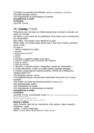 10% Rigor na execução das Silhuetas (precisão e qualidade da ‘’perceção’’)
40% Representação gráfica
15% Originalidade na apresentação do trabalho
Competências a avaliar
Conteúdos
Luz-COR, Forma.
T4 | Cartaz 7ºANO
Pretende-se que com base na matéria exposta que concebas e executes um
cartaz, em formato
A3, relativo a uma marca da tua preferência. Se te fixares num só produto (da
tua marca) talvez
seja melhor, mas quanto a isso, falaremos na aula.
Deves, então, em primeiro lugar decidir qual a Tua marca. Depois, pensares
sobre o resto...
E o resto é:
1. Definir o objectivo do cartaz.
a. Informar?
b. Ilustrar alguma situação?
c. Motivar?
d. Apelar?
2. Escolher o material a utilizar como base.
a. Cartolina? (CUIDADO COM A ESCOLHA DAS CORES!!!!)
b. Papel de cenário?
c. Papel com texturas?
3. Recolher o material a utilizar. (fotografias, esquemas, informações…)
4. Propor alternativas e fazer um projeto relativo à escolha efetuada.
5. Ensaiar a disposição do material recolhido, ANTES DE COMEÇAR A
TRABALHAR!!!!!!!!!!
10% Pesquisa (Cartazes + Marca)
15% Qualidade/clareza das propostas elaboradas de acordo com a marca
escolhida
10% Projeto com base na proposta escolhida (relação entre)
40% Representação gráfica
10% Originalidade do slogan
15% Originalidade na apresentação do trabalho
Competências a avaliar
Conteúdos
Luz-COR, Forma, Comunicação Visual (Elementos Visuais da Comunicação,Códigos de
Comunicação Visual e o
Papel da Imagem na Comunicação)
Na aula serão esclarecidas eventuais dúvidas.
Material a Utilizar
Lápis, borracha, lápis de cor, marcadores, cola, tesoura, régua, esquadro,
transferidor, papel
vegetal... e muita imaginação.
Repara no cartaz abaixo, de que falaremos melhor na aula...
 