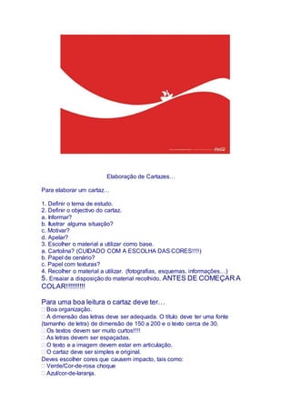 Elaboração de Cartazes…
Para elaborar um cartaz…
1. Definir o tema de estudo.
2. Definir o objectivo do cartaz.
a. Informar?
b. Ilustrar alguma situação?
c. Motivar?
d. Apelar?
3. Escolher o material a utilizar como base.
a. Cartolina? (CUIDADO COM A ESCOLHA DAS CORES!!!!)
b. Papel de cenário?
c. Papel com texturas?
4. Recolher o material a utilizar. (fotografias, esquemas, informações…)
5. Ensaiar a disposição do material recolhido, ANTES DE COMEÇAR A
COLAR!!!!!!!!!!
Para uma boa leitura o cartaz deve ter…
Boa organização.
A dimensão das letras deve ser adequada. O título deve ter uma fonte
(tamanho de letra) de dimensão de 150 a 200 e o texto cerca de 30.
Os textos devem ser muito curtos!!!!
As letras devem ser espaçadas.
O texto e a imagem devem estar em articulação.
O cartaz deve ser simples e original.
Deves escolher cores que causem impacto, tais como:
Verde/Cor-de-rosa choque
Azul/cor-de-laranja.
 