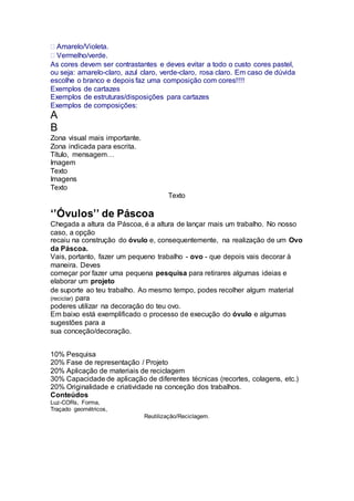 Amarelo/Violeta.
Vermelho/verde.
As cores devem ser contrastantes e deves evitar a todo o custo cores pastel,
ou seja: amarelo-claro, azul claro, verde-claro, rosa claro. Em caso de dúvida
escolhe o branco e depois faz uma composição com cores!!!!
Exemplos de cartazes
Exemplos de estruturas/disposições para cartazes
Exemplos de composições:
A
B
Zona visual mais importante.
Zona indicada para escrita.
Título, mensagem…
Imagem
Texto
Imagens
Texto
Texto
‘’Óvulos’’ de Páscoa
Chegada a altura da Páscoa, é a altura de lançar mais um trabalho. No nosso
caso, a opção
recaiu na construção do óvulo e, consequentemente, na realização de um Ovo
da Páscoa.
Vais, portanto, fazer um pequeno trabalho - ovo - que depois vais decorar à
maneira. Deves
começar por fazer uma pequena pesquisa para retirares algumas ideias e
elaborar um projeto
de suporte ao teu trabalho. Ao mesmo tempo, podes recolher algum material
(reciclar) para
poderes utilizar na decoração do teu ovo.
Em baixo está exemplificado o processo de execução do óvulo e algumas
sugestões para a
sua conceção/decoração.
Competências a avaliar
Na aula serão esclarecidas eventuais dúvidas.
10% Pesquisa
20% Fase de representação / Projeto
20% Aplicação de materiais de reciclagem
30% Capacidade de aplicação de diferentes técnicas (recortes, colagens, etc.)
20% Originalidade e criatividade na conceção dos trabalhos.
Conteúdos
Luz-CORs, Forma,
Traçado geométricos,
Reutilização/Reciclagem.
 