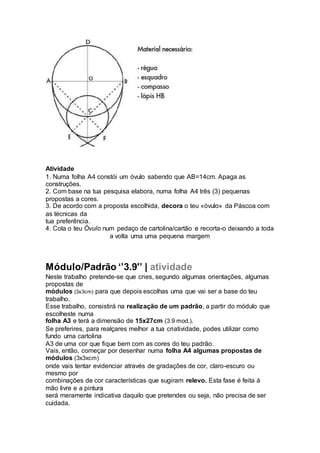 Atividade
1. Numa folha A4 constói um óvulo sabendo que AB=14cm. Apaga as
construções.
2. Com base na tua pesquisa elabora, numa folha A4 três (3) pequenas
propostas a cores.
3. De acordo com a proposta escolhida, decora o teu «óvulo» da Páscoa com
as técnicas da
tua preferência.
4. Cola o teu Óvulo num pedaço de cartolina/cartão e recorta-o deixando a toda
a volta uma uma pequena margem
Módulo/Padrão ‘’3.9'’ | atividade
Neste trabalho pretende-se que cries, segundo algumas orientações, algumas
propostas de
módulos (3x3cm) para que depois escolhas uma que vai ser a base do teu
trabalho.
Esse trabalho, consistirá na realização de um padrão, a partir do módulo que
escolheste numa
folha A3 e terá a dimensão de 15x27cm (3.9 mod.).
Se preferires, para realçares melhor a tua criatividade, podes utilizar como
fundo uma cartolina
A3 de uma cor que fique bem com as cores do teu padrão.
Vais, então, começar por desenhar numa folha A4 algumas propostas de
módulos (3x3xcm)
onde vais tentar evidenciar através de gradações de cor, claro-escuro ou
mesmo por
combinações de cor características que sugiram relevo. Esta fase é feita à
mão livre e a pintura
será meramente indicativa daquilo que pretendes ou seja, não precisa de ser
cuidada.
 