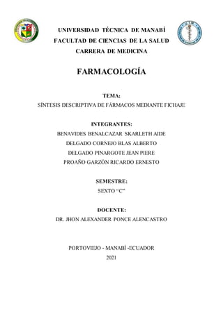 UNIVERSIDAD TÉCNICA DE MANABÍ
FACULTAD DE CIENCIAS DE LA SALUD
CARRERA DE MEDICINA
FARMACOLOGÍA
TEMA:
SÍNTESIS DESCRIPTIVA DE FÁRMACOS MEDIANTE FICHAJE
INTEGRANTES:
BENAVIDES BENALCAZAR SKARLETH AIDE
DELGADO CORNEJO BLAS ALBERTO
DELGADO PINARGOTE JEAN PIERE
PROAÑO GARZÓN RICARDO ERNESTO
SEMESTRE:
SEXTO “C”
DOCENTE:
DR. JHON ALEXANDER PONCE ALENCASTRO
PORTOVIEJO - MANABÍ -ECUADOR
2021
 