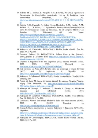 17. Volonte, M. G., Sanchez, L., Pasquale, M. E., & Gaviria, M. (2007). Equivalencia
Farmacéutica de Comprimidos conteniendo 150 mg de Ranitidina. Acta
Farmacéutica Bonaerense, 25(3), 393.
http://www.latamjpharm.org/trabajos/25/3/LAJOP_25_3_1_12_8HE766UQZ2.p
df
18. Gascón, A. R., Cuadrado, A., Solinís, M. A., Hernández, R. M., Castilla, A. M.,
Ramírez, E., ... & Pedraz, J. L. Equivalencia farmacocinética-farmacodinámica
entre dos formulaciones orales de furosemida. In VI Congreso SEFIG y 3as
Jornadas TF. Universidad del país Vasco.
https://www.researchgate.net/profile/Antonio-Cuadrado-
2/publication/266034515_EQUIVALENCIA_FARMACOCINETICA-
FARMACODINAMICA_ENTRE_DOS_FORMULACIONES_ORALES_DE_
FUROSEMIDA/links/54bd30e50cf27c8f2814b1d7/EQUIVALENCIA-
FARMACOCINETICA-FARMACODINAMICA-ENTRE-DOS-
FORMULACIONES-ORALES-DE-FUROSEMIDA.pdf
19. Velásquez, O. Furosemida. PEDIADOSIS. Healths books editorial. 7ma Ed.
2010-2012. Pag 159.
20. Carretero Colomer M. DOXAZOSINA. Offarm Farm y Soc [Internet].
2017;22(3):150–2. Available from: https://www.elsevier.es/es-revista-offarm-4-
articulo-doxazosina-13035880
21. Oscanoa, T. Seguridad de los beta 2 agonistas (ß2 A) en asma bronquial. Scielo.
2014. 14(3): 49-55. Disponible en:
http://www.scielo.org.pe/pdf/hm/v14n3/a10v14n3.pdf
22. Guía mexicana de Asma. 2017. Revista oficial de neumología y cirugía de Tórax
(NCT). Vol 76 Suplemento 1. Disponible en:
https://www.medigraphic.com/pdfs/neumo/nt-2017/nts171a.pdf
23. Velásquez, O.Salbutamol. PEDIADOSIS. Healths books editorial. 7ma Ed. 2010-
2012.Pag 247.
24. Asensi M, Duelo M, García M. Manejo integral del asma en Atención Primaria.
Aepag. 2018. Disponible en: https://www.aepap.org/sites/default/files/489-
506_manejo_integral_del_asma_en_ap.pdf
25. Montoya M, Montoya D, Atehortúa D, Buendía J, Zuluaga A. Mioclonías
inducidas por salbutamol. Scielo. 2018.
https://doi.org/10.7705/biomedica.v38i3.3813
26. Velásquez, O. Salmeterol + fluticanosa. PEDIADOSIS. Healths books editorial.
7ma Ed. 2010-2012. Pag 249.
27. Carrasco E. Avances en la terapia inhalatoria de las vías aéreas en asma y EPOC.
2013. 29: 204-215 Disponible en:
https://scielo.conicyt.cl/pdf/rcher/v29n4/art04.pdf
28. Osasun S. Nuevo medicamento a examen: Salmeterol + fluticasona. Nº70. 2003.
Disponible en:
https://www.euskadi.eus/contenidos/informacion/medicamentos_atencion_prima
ria/es_def/adjuntos/S/salmetero-fluticasona/salmeterol_luticasona_ficha.pdf
29. Velásquez, O. Carbamazepina. PEDIADOSIS. Healths books editorial. 7ma Ed.
2010-2012. Pag 105.
 