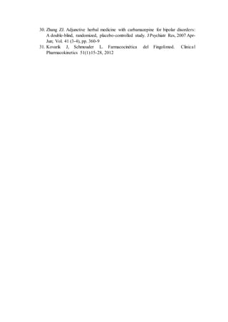 30. Zhang ZJ. Adjunctive herbal medicine with carbamazepine for bipolar disorders:
A double-blind, randomized, placebo-controlled study. J Psychiatr Res, 2007 Apr-
Jun; Vol. 41 (3-4), pp. 360-9
31. Kovarik J, Schmouder L. Farmacocinética del Fingolimod. Clinical
Pharmacokinetics 51(1):15-28, 2012
 