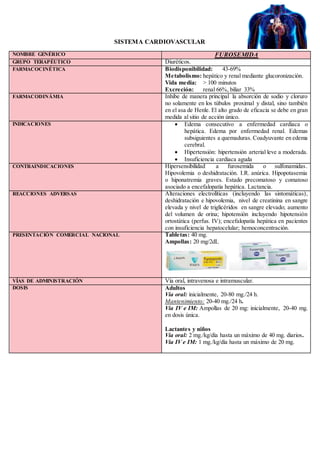 SISTEMA CARDIOVASCULAR
NOMBRE GENÉRICO FUROSEMIDA
GRUPO TERAPÉUTICO Diuréticos.
FARMACOCINÉTICA Biodisponibilidad: 43-69%
Metabolismo: hepático y renal mediante glucoronización.
Vida media: > 100 minutos
Excreción: renal 66%, biliar 33%
FARMACODINÁMIA Inhibe de manera principal la absorción de sodio y cloruro
no solamente en los túbulos proximal y distal, sino también
en el asa de Henle. El alto grado de eficacia se debe en gran
medida al sitio de acción único.
INDICACIONES  Edema consecutivo a enfermedad cardiaca o
hepática. Edema por enfermedad renal. Edemas
subsiguientes a quemaduras. Coadyuvante en edema
cerebral.
 Hipertensión: hipertensión arterial leve a moderada.
 Insuficiencia cardiaca aguda
CONTRAINDICACIONES Hipersensibilidad a furosemida o sulfonamidas.
Hipovolemia o deshidratación. I.R. anúrica. Hipopotasemia
o hiponatremia graves. Estado precomatoso y comatoso
asociado a encefalopatía hepática. Lactancia.
REACCIONES ADVERSAS Alteraciones electrolíticas (incluyendo las sintomáticas),
deshidratación e hipovolemia, nivel de creatinina en sangre
elevada y nivel de triglicéridos en sangre elevado; aumento
del volumen de orina; hipotensión incluyendo hipotensión
ortostática (perfus. IV); encefalopatía hepática en pacientes
con insuficiencia hepatocelular; hemoconcentración.
PRESENTACIÓN COMERCIAL NACIONAL Tabletas: 40 mg.
Ampollas: 20 mg/2dL
VÍAS DE ADMINISTRACIÓN Vía oral, intravenosa e intramuscular.
DOSIS Adultos
Vía oral: inicialmente, 20-80 mg./24 h.
Mantenimiento: 20-40 mg./24 h.
Vía IV e IM: Ampollas de 20 mg: inicialmente, 20-40 mg.
en dosis única.
Lactantes y niños
Vía oral: 2 mg./kg/día hasta un máximo de 40 mg. diarios.
Vía IV e IM: 1 mg./kg/día hasta un máximo de 20 mg.
 