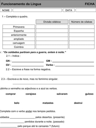 Funcionamento da Língua FICHA
NOME DATA
Divisão silábica Número de sílabas
Primavera
Espanha
anteriormente
ampliado
carruagem
Coimbra
1 – Completa o quadro.
e : “Os soldados partiram para a guerra, ontem à noite.”
2.1 – Indica :
GN : _______________________
GV : _______________________
GM : ______________________________
Verbo : ____________________________
2.2 – Escreve a frase na forma negativa.
2.3 – Escreve-a de novo, mas no feminino singular.
ublinha a vermelho os adjectivos e a azul os verbos.
comprar corajoso salvaram guloso
belo matastes destrui
Completa com o verbo andar nos tempos pedidos.
soldados __________________ pelos desertos. (presente)
_________________ perdidos durante a noite. (passado)
_____________ pelo parque até te cansares ? (futuro)
 