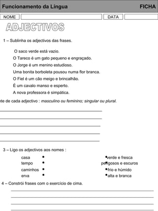 Funcionamento da Língua FICHA
NOME DATA
1 – Sublinha os adjectivos das frases.
O saco verde está vazio.
O Tareco é um gato pequeno e engraçado.
O Jorge é um menino estudioso.
Uma bonita borboleta pousou numa flor branca.
O Fiel é um cão meigo e brincalhão.
É um cavalo manso e esperto.
A nova professora é simpática.
nte de cada adjectivo : masculino ou feminino; singular ou plural.
_____________________________________________
_____________________________________________
_____________________________________________
____________________________________________
____________________________________________
3 – Ligo os adjectivos aos nomes :
casa
tempo
verde e fresca
perigosos e escuros
caminhos
erva
frio e húmido
alta e branca
4 – Constrói frases com o exercício de cima.
 