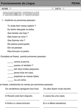 Funcionamento da Língua FICHA
NOME DATA
1 – Sublinha os pronomes pessoais :
Tu estás bem nessa cadeira ?
Eu tenho rebuçado no bolso.
Que tendes vós hoje ?
Eles foram ao circo ?
Que fizemos nós ?
Ele parece preocupado.
Ela vai passear.
Elas brincam no jardim.
Completa as frases, usando pronomes pessoais.
_____ vamos à piscina.
_____ queres vir também ?
_____ tem dois irmãos pequenos.
_____ penso ficar em casa.
_____ preparais as vossas lições.
_____ viu um ninho.
as frases, substituindo os nomes por pronomes pessoais.
Os vendedores apregoam boa fruta. Os cães fazem muito barulho.
O Ricardo está bem disposto. A Joana faz uma cópia.
A Anita e a Joana brincam. Eu e a Maria estudamos.
 