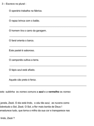 3 – Escrevo no plural :
O operário trabalha na fábrica.
O rapaz brinca com o balão.
O homem tira o carro da garagem.
O farol orienta o barco.
Este pastel é saboroso.
O camponês cultiva a terra.
O lápis azul está afiado.
Aquele cão preto é feroz.
exto sublinha os nomes comuns a azul e a vermelho os nomes
janela, Zezé. O dia está lindo, o céu tão azul, as nuvens como
Sobretudo o Sol, Zezé. O Sol, a flor mais bonita de Deus !
amadurece tudo, que torna o milho da sua cor e transparece nas
lindo, Zezé ?
 