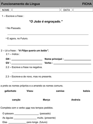 Funcionamento da Língua FICHA
NOME DATA
1 – Escreve a frase :
2 – Lê a frase : “A Filipa queria um balão”.
2.1 – Indica :
GN : _______________________
GV : _______________________
Nome principal : ____________________
Verbo : ____________________________
2.2 – Escreve a frase na negativa.
2.3 – Escreve-a de novo, mas no presente.
a preto os nomes próprios e a amarelo os nomes comuns.
gafanhoto Viseu camisa baleia
canção Março Andreia
Completa com o verbo voar nos tempos pedidos.
O pássaro __________________. (passado)
As águias _________________ muito. (presente)
Elas _____________ para longe. (futuro)
“O João é engraçado.”
• No Passado.
• E agora, no Futuro.
 