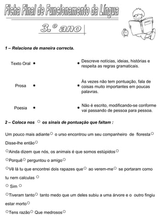 1 – Relaciona de maneira correcta.
Um pouco mais adiante○ o urso encontrou um seu companheiro de floresta○
Disse-lhe então○
○Ainda dizem que nós, os animais é que somos estúpidos○
○Porquê○ perguntou o amigo○
○Vê lá tu que encontrei dois rapazes que○ ao verem-me○ se portaram como
tu nem calculas ○
○ Sim ○
○Tiveram tanto○ tanto medo que um deles subiu a uma árvore e o outro fingiu
estar morto○
○Tens razão○ Que medrosos○
2 – Coloca nos ○ os sinais de pontuação que faltam :
Texto Oral
Prosa
Poesia
Descreve notícias, ideias, histórias e
respeita as regras gramaticais.
Às vezes não tem pontuação, fala de
coisas muito importantes em poucas
palavras.
Não é escrito, modificando-se conforme
vai passando de pessoa para pessoa.
 