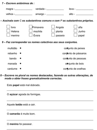 7 – Escreve antónimos de :
magra - verdade - leva -
velhos - amargo - alto -
– Assinala com C os substantivos comuns e com P os substantivos próprios.
livro Primavera Angola
Helena mochila planta
menino Évora passeio
afia
Junho
papel
9 – Faz corresponder os nomes colectivos aos seus conjuntos.
multidão
rebanho
bando
manada
cardume
conjunto de peixes
conjunto de pássaros
conjunto de pessoas
conjunto de bois
conjunto de ovelhas
10 – Escreve no plural os nomes destacados, fazendo as outras alterações, de
modo a obter frases gramaticalmente correctas.
Este papel está mal dobrado.
O açúcar agrada às formigas.
Aquele botão está a cair.
O camarão é muito bom.
O menino foi passear.
 