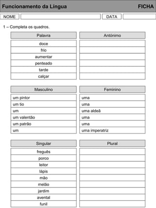 Funcionamento da Língua FICHA
NOME DATA
Palavra
doce
frio
aumentar
penteado
tarde
calçar
1 – Completa os quadros.
Antónimo
Masculino
um pintor
um tio
um
um valentão
um patrão
um
Feminino
uma
uma
uma aldeã
uma
uma
uma imperatriz
Singular
freguês
porco
leitor
lápis
mão
melão
Plural
jardim
avental
funil
 