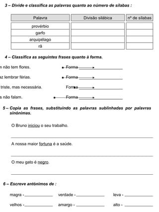 3 – Divide e classifica as palavras quanto ao número de sílabas :
Divisão silábica nº de sílabas
provérbio
garfo
arquipélago
rã
Palavra
4 – Classifica as seguintes frases quanto à forma.
m não tem flores. Forma ___________________
az lembrar férias. Forma ___________________
triste, mas necessária. Forma ___________________
s não falam. Forma ___________________
5 – Copia as frases, substituindo as palavras sublinhadas por palavras
sinónimas.
O Bruno iniciou o seu trabalho.
A nossa maior fortuna é a saúde.
O meu gato é negro.
6 – Escreve antónimos de :
magra - verdade - leva -
velhos - amargo - alto -
 