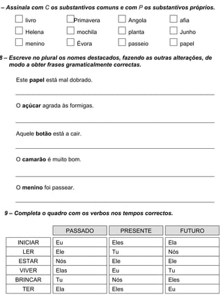 8 – Escreve no plural os nomes destacados, fazendo as outras alterações, de
modo a obter frases gramaticalmente correctas.
Este papel está mal dobrado.
O açúcar agrada às formigas.
Aquele botão está a cair.
O camarão é muito bom.
O menino foi passear.
9 – Completa o quadro com os verbos nos tempos correctos.
PASSADO PRESENTE FUTURO
INICIAR
LER
ESTAR
VIVER
BRINCAR
TER
Eu Eles Ela
Ele Tu Nós
Nós Ele Ele
Elas Eu Tu
Tu Nós Eles
Ela Eles Eu
– Assinala com C os substantivos comuns e com P os substantivos próprios.
livro Primavera Angola
Helena mochila planta
menino Évora passeio
afia
Junho
papel
 