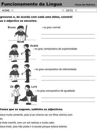 Funcionamento da Língua FICHA DE PRÁTICA
NOME DATA
gravuras e, de acordo com cada uma delas, constrói
ue o adjectivo se encontre.
Bruno
André
Zé Luís
- no grau normal
- no grau comparativo de superioridade
- no grau comparativo de inferioridade
- no grau comparativo de igualdade
frases que se seguem, sublinha os adjectivos.
stava muito contente, pois ia ao cinema ver um filme cómico com
es.
a linda manhã, com um sol radioso e muito calor.
stava triste, pois não podia ir à escola porque estava doente.
 