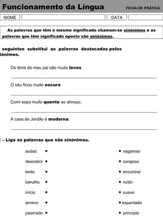 Funcionamento da Língua FICHA DE PRÁTICA
NOME DATA
As palavras que têm o mesmo significado chamam-se sinónimos e as
palavras que têm significado oposto são antónimos.
seguintes substitui as palavras destacadas pelos
tónimos.
Os ténis do meu pai são muito leves.
O céu ficou muito escuro.
Comi sopa muito quente ao almoço.
A casa do Jordão é moderna.
2 – Liga as palavras que são sinónimas.
audaz
descobrir
lento
barulho
início
ameno
pasmado
vagaroso
corajoso
encontrar
ruído
suave
espantado
princípio
 