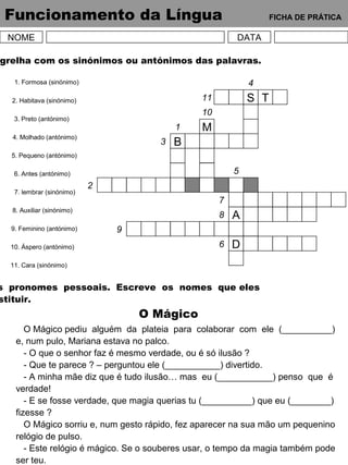 Funcionamento da Língua FICHA DE PRÁTICA
NOME DATA
grelha com os sinónimos ou antónimos das palavras.
1. Formosa (sinónimo)
2. Habitava (sinónimo)
3. Preto (antónimo)
4. Molhado (antónimo)
5. Pequeno (antónimo)
6. Antes (antónimo)
7. lembrar (sinónimo)
8. Auxiliar (sinónimo)
9. Feminino (antónimo)
10. Áspero (antónimo)
11. Cara (sinónimo)
S T
B
M
A
D
2
3
1
10
11
4
5
7
8
9
6
s pronomes pessoais. Escreve os nomes que eles
stituir.
O Mágico
O Mágico pediu alguém da plateia para colaborar com ele (__________)
e, num pulo, Mariana estava no palco.
- O que o senhor faz é mesmo verdade, ou é só ilusão ?
- Que te parece ? – perguntou ele (___________) divertido.
- A minha mãe diz que é tudo ilusão… mas eu (___________) penso que é
verdade!
- E se fosse verdade, que magia querias tu (__________) que eu (________)
fizesse ?
O Mágico sorriu e, num gesto rápido, fez aparecer na sua mão um pequenino
relógio de pulso.
- Este relógio é mágico. Se o souberes usar, o tempo da magia também pode
ser teu.
 