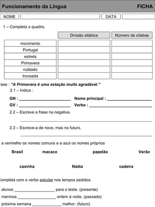 Funcionamento da Língua FICHA
NOME DATA
Divisão silábica Número de sílabas
movimento
Portugal
estrela
Primavera
nublado
trovoada
1 – Completa o quadro.
rase : “A Primavera é uma estação muito agradável.”
2.1 – Indica :
GN : _______________________
GV : _______________________
Nome principal : ____________________
Verbo : ____________________________
2.2 – Escreve a frase na negativa.
2.3 – Escreve-a de novo, mas no futuro.
a a vermelho os nomes comuns e a azul os nomes próprios
Brasil macaco papelão Verão
casinha Nádia cadeira
Completa com o verbo estudar nos tempos pedidos.
s alunos __________________ para o teste. (presente)
s meninos _________________ ontem à noite. (passado)
a próxima semana _____________ melhor. (futuro)
 