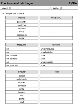 Funcionamento da Língua FICHA
NOME DATA
Palavra
pedacinho
caminhar
espreitar
basta
sossegado
iniciar
1 – Completa os quadros.
O MESMO
Masculino
um
um
um pianista
um carneiro
um
um guerreiro
Feminino
uma marquesa
uma bailarina
uma
uma
uma duquesa
uma
Singular
pardal
malabarista
rapazes
domador
irmão
homem
Plural
um
pastel
covil
 