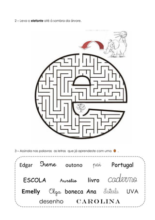 2 – Leva o elefante até à sombra da árvore. 
3 – Assinala nas palavras as letras que já aprendeste com uma . 
Edgar Irene outono pai Portugal 
ESCOLA Aurélio livro caderno 
Emelly Olga boneca Ana Estrela UVA 
desenho Carolina 
 