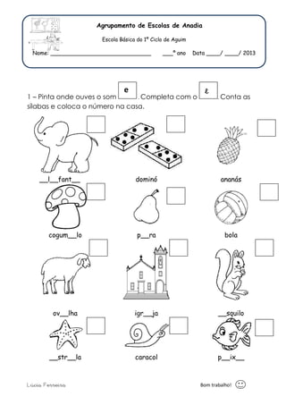 Agrupamento de Escolas de Anadia 
Escola Básica do 1º Ciclo de Aguim 
Nome: _____________________________ ___º ano Data ____/ ____/ 2013 
e e 
1 – Pinta onde ouves o som . Completa com o . Conta as 
sílabas e coloca o número na casa. 
__l__fant__ dominó ananás 
cogum__lo p__ra bola 
ov__lha igr__ja __squilo 
__str__la caracol p__ix__ 
Lúcia Ferreira Bom trabalho! 
 