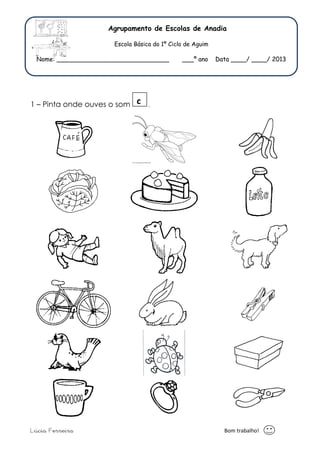 Agrupamento de Escolas de Anadia 
Escola Básica do 1º Ciclo de Aguim 
Nome: _____________________________ ___º ano Data ____/ ____/ 2013 
c 
1 – Pinta onde ouves o som . 
Lúcia Ferreira Bom trabalho! 
 