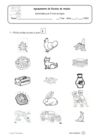 Agrupamento de Escolas de Anadia 
Escola Básica do 1º Ciclo de Aguim 
Nome: _____________________________ ___º ano Data ____/ ____/ 2013 
j 
1 – Pinta onde ouves o som . 
Lúcia Ferreira Bom trabalho! 
 