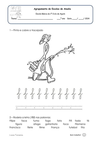 Agrupamento de Escolas de Anadia 
Escola Básica do 1º Ciclo de Aguim 
Nome: _____________________________ ___º ano Data ____/ ____/ 2014 
1 – Pinta e cobre o tracejado 
2 – Rodeia a letra ( F,f) nas palavras: 
Filipe faca fumo fogo fato Fifi fada fé 
figura afoga gafanhoto foca Filomena 
Francisco filete filme França futebol fita 
Lúcia Ferreira Bom trabalho! 
 