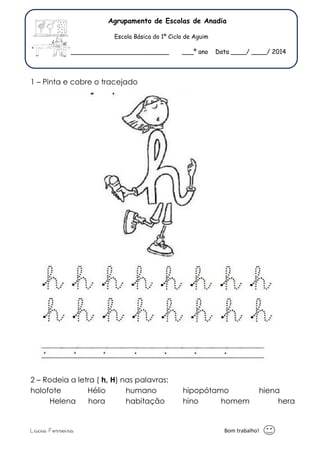 Agrupamento de Escolas de Anadia 
Escola Básica do 1º Ciclo de Aguim 
Nome: _____________________________ ___º ano Data ____/ ____/ 2014 
1 – Pinta e cobre o tracejado 
2 – Rodeia a letra ( h, H) nas palavras: 
holofote Hélio humano hipopótamo hiena 
Helena hora habitação hino homem hera 
Lúcia Ferreira Bom trabalho! 
 