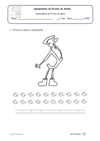 Agrupamento de Escolas de Anadia 
Escola Básica do 1º Ciclo de Aguim 
Nome: _____________________________ ___º ano Data ____/ ____/ 2014 
1 – Pinta e cobre o tracejado 
Lúcia Ferreira Bom trabalho! 
 