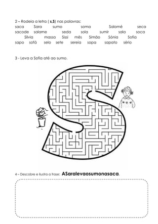 2 – Rodeia a letra ( s,S) nas palavras: 
saca Sara sumo soma Salomé seca 
sacode salame seda sola sumir sala soca 
Sílvia massa Sissi mês Simão Sónia Sofia 
sapo sofá selo sete sereia sopa sapato sério 
3 - Leva a Sofia até ao sumo. 
4 – Descobre e ilustra a frase: ASaralevaosumonasaca. 
 