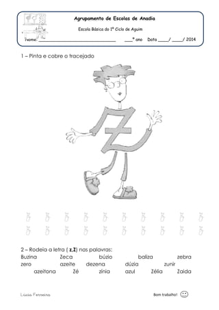 Agr 
E 
Nome: ________________ 
1 – Pinta e cobre o trace 
z z z 
z z z 
2 – Rodeia a letra ( z,Z) n 
Buzina Zeca 
zero azeite 
azeitona Zé 
Lúcia Ferreira 
Agrupamento de Escolas de Anadia 
Escola Básica do 1º Ciclo de Aguim 
_________________ ___º ano Data _ 
ata ____/ ____/ 2014 
z z z 
z z z 
Bom t 
tracejado 
z z z z 
z z z z 
) nas palavras: 
búzio baliza 
dezena dúzia 
zínia azul Zélia 
zebra 
zunir 
Zaida 
trabalho! 
 