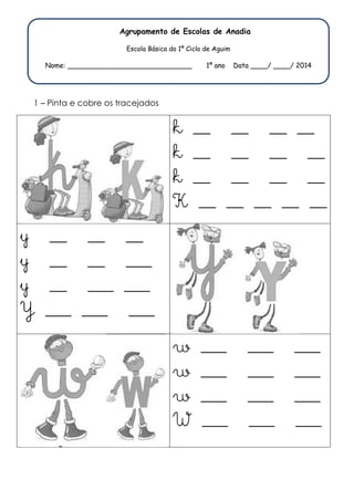 Agr 
Agrupamento de Escolas de Anadia 
E 
Escola Básica do 1º Ciclo de Aguim 
Nome: _______________ 
__________________ 1º ano Data __ 
1 – Pinta e cobre os trac 
tracejados 
y __ __ _ 
y __ __ _ 
y __ ___ _ 
Y ___ ___ _ 
ta ____/ ____/ 2014 
k __ __ 
k __ __ 
k __ __ 
K __ __ _ 
__ 
___ 
___ 
___ 
w ___ __ 
w ___ __ 
w ___ __ 
W ___ __ 
__ __ 
__ __ 
__ __ 
_ __ __ __ 
__ ___ ___ 
___ ___ 
__ ___ ___ 
__ ___ ___ 
 