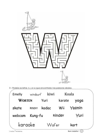 3 – Rodeia as letras k, y e w que encontrares nas palavras abaixo. 
Emelly windsurf kiwi Koala 
Wort_n Yuri karate yoga 
skate knorr kodac Wii Yasmin 
webcam Kung-fu kinder Yuri 
karaoke Wafer kart 
Lúcia Ferreira Bom trabalho! 
