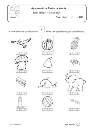 Agrupamento de Escolas de Anadia 
Escola Básica do 1º Ciclo de Aguim 
Nome: _____________________________ ___º ano Data ____/ ____/ 2013 
a 
1 – Pinta onde ouves o som . Pinta um quadrado por cada sílaba. 
Lúcia Ferreira Bom trabalho! 
 