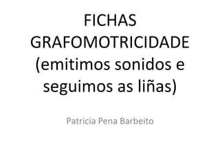 FICHAS
GRAFOMOTRICIDADE
(emitimos sonidos e
 seguimos as liñas)
    Patricia Pena Barbeito
 