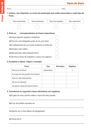 Ficha 10 
Nome: Data: 
Tipos de frase 
1. Coloca, nas etiquetas, os sinais de pontuação que estão associados a cada tipo de 
frase. 
Tipo exclamativo Tipo declarativo Tipo interrogativo Tipo imperativo 
2. Pinta os correspondentes às frases imperativas. 
a) Calça aqueles sapatos castanhos. 
b) Tira-me uma fotografia junto ao rio, por favor. 
c) A cabeleireira fez um corte moderno à minha tia. 
d) Conduz com calma. 
e) Não percebi nada daquele filme! 
f) Termina a ficha de trabalho e cola-a no caderno. 
3. Completa a tabela. Segue o exemplo. 
Frase Tipo Afirmativa Negativa 
Nunca fui à China! exclamativo x 
As rosas do meu jardim murcharam. 
Este rio não está poluído. 
Dá-me um abraço! 
De quem é esta borracha verde? 
4. Transforma as seguintes frases afirmativas em negativas. 
a) O gato do meu vizinho saltou o muro do meu quintal. 
b) A luz do prédio acendeu-se. 
c) Queres ver o meu álbum de fotografias? 
d) Gosto de ti! 
Frase 
 