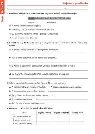 Ficha 11 
Nome: Data: 
Sujeito e predicado 
1. Identifica o sujeito e o predicado das seguintes frases. Segue o exemplo. 
O Luís bebeu um sumo de limão, ontem à tarde. 
sujeito predicado 
a) A minha casa fica perto da praia. 
b) Estes sapatos vermelhos eram da minha bisavó. 
c) Eu e a minha madrinha fomos à praia de Carcavelos. 
d) Ficam-te bem esses brincos! 
2. Substitui o sujeito de cada frase por um pronome pessoal. Faz as alterações neces-sárias. 
a) A irmã do Pedro celebrou o seu vigésimo aniversário. 
b) Tu e o João gostam muito de mousse de chocolate. 
c) O Xavier e o Lourenço escreveram um texto muito bonito sobre o verão. 
d) Eu e a minha filha vamos lanchar naquela esplanada à beira-mar. 
3. Altera o predicado das seguintes frases. Observa o exemplo. 
a) A cozinheira fez um bolo de chocolate. A cozinheira preparou um guisado. 
b) A professora leu uma história na aula. 
c) No próximo fim de semana irei ao cinema. 
d) O meu telemóvel tocou. 
e) As crianças brincam no parque. 
4. Assinala com X o tipo de sujeito de cada frase. 
Frase Sujeito simples Sujeito composto Sujeito nulo 
Não vou à escola hoje. 
O juiz leu a sentença. 
A Lia e o pai vão a Faro. 
Frase 
 