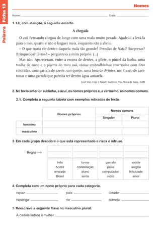Ficha 13 
Nome: Data: 
Nomes 
Palavra 
1. Lê, com atenção, o seguinte excerto. 
A chegada 
O avô Fernando chegou de longe com uma mala muito pesada. Ajudei-o a levá-la 
para o meu quarto e não o larguei mais, enquanto não a abriu. 
– O que traria ele dentro daquela mala tão grande? Prendas de Natal? Surpresas? 
Brinquedos? Livros? – perguntava a mim próprio. (…) 
Mas não. Apareceram, entre a escova de dentes, a gilete, o pincel da barba, uma 
toalha de rosto e o pijama do meu avô, vários embrulhinhos amarrados com fitas 
coloridas, uma garrafa de azeite, um queijo, uma broa de Avintes, um frasco de azei-tonas 
e uma garrafa que parecia ter dentro água amarela. 
José Vaz, Hoje é Natal!, Gailivro, Vila Nova de Gaia, 2000 
2. No texto anterior sublinha, a azul, os nomes próprios e, a vermelho, os nomes comuns. 
2.1. Completa a seguinte tabela com exemplos retirados do texto. 
Nomes próprios 
Nomes comuns 
Singular Plural 
feminino 
masculino 
3. Em cada grupo descobre o que está representado e risca o intruso. 
Regra 
Inês 
André 
amizade 
Brasil 
turma 
constelação 
aluno 
serra 
garrafa 
peixe 
computador 
vidro 
saúde 
alegria 
felicidade 
amor 
4. Completa com um nome próprio para cada categoria. 
rapaz: país: cidade: 
rapariga: rio: planeta: 
5. Reescreve a seguinte frase no masculino plural. 
A cadela ladrou à mulher. 
 