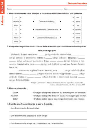 Nome: Data: 
Determinantes 
Ficha 14 
1. Une corretamente cada exemplo à subclasse de determinantes a que pertence. 
Determinante Artigo 
Determinante Demonstrativo 
Determinante Possessivo 
aquele 
o 
meu 
a 
tua 
vosso 
uma 
este 
uns 
as 
aquela 
nosso 
essa 
seu 
2. Completa o seguinte excerto com os determinantes que consideres mais adequados. 
Princesa Preguiçosa 
Na família dos reis mandriões. (artigo definido) inatividade é 
(artigo definido e possessivo) norma e (artigo definido) preguiça é 
(artigo definido e possessivo) lema. (artigo definido e pos-sessivo) 
brasão indica, com (artigo indefinido) travesseiro de fundo: Dormire 
bonus est. 
(demonstrativo) família não usa coroa, mas (artigo indefinido) bar-rete 
de dormir. (artigo definido e possessivo) política é (artigo 
definido) inércia e (artigo definido e possessivo) filosofia, 
(artigo definido) tédio. 
Philippe Lechermeier e Rébecca Dautremer, Princesas esquecidas e desconhecidas…, 
Editora Educação Nacional, Vila Nova de Gaia, 2009 
3. Une corretamente: 
Essa O objeto está perto de quem diz a mensagem (do emissor). 
Aquela O objeto está perto de quem ouve a mensagem (do recetor). 
Esta O objeto está o objeto está longe do emissor e do recetor. 
4. Inventa uma frase utilizando o que te é pedido. 
♦ Um determinante demonstrativo: 
♦ Um determinante possessivo e um artigo: 
♦ Um determinante artigo, um possessivo e um demonstrativo: 
Palavra 
 