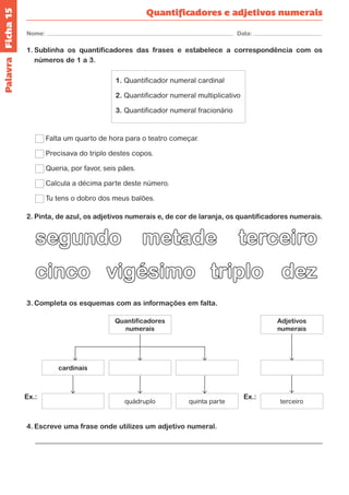 Ficha 15 
Nome: Data: 
Quantificadores e adjetivos numerais 
1. Sublinha os quantificadores das frases e estabelece a correspondência com os 
números de 1 a 3. 
1. Quantificador numeral cardinal 
2. Quantificador numeral multiplicativo 
3. Quantificador numeral fracionário 
Falta um quarto de hora para o teatro começar. 
Precisava do triplo destes copos. 
Queria, por favor, seis pães. 
Calcula a décima parte deste número. 
Tu tens o dobro dos meus balões. 
2. Pinta, de azul, os adjetivos numerais e, de cor de laranja, os quantificadores numerais. 
cinco vigésimo 
terceiro 
triplo dez 
segundo metade 
3. Completa os esquemas com as informações em falta. 
Quantificadores 
numerais 
Adjetivos 
numerais 
terceiro 
cardinais 
quádruplo quinta parte 
Ex.: Ex.: 
Palavra 
4. Escreve uma frase onde utilizes um adjetivo numeral. 
 