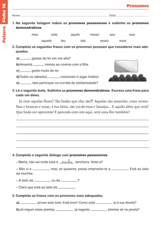 Ficha 16 
Nome: Data: 
Pronomes 
1. Na seguinte listagem rodeia os pronomes possessivos e sublinha os pronomes 
demonstrativos. 
meu este aquilo nosso seu isso 
aquele teu isto vosso esse 
2. Completa as seguintes frases com os pronomes pessoais que consideres mais ade-quados. 
a) gostas de ler em voz alta? 
b) Amanhã iremos ao cinema com a Rita. 
c) gosto muito de ler. 
d) Todos os sábados, costumam ir jogar futebol. 
e) ides participar na corrida de solidariedade? 
3. Lê o seguinte texto. Sublinha os pronomes demonstrativos. Escreve uma frase para 
cada um deles. 
Já viste aquelas flores? Tão lindas que elas são!!! Aquelas são amarelas, estas verme-lhas 
e brancas e essas, à tua beira, são cor-de-rosa e laranjas… E aquilo além que será? 
Que linda cor apresenta! É parecido com isto aqui, será uma flor também? 
4. Completa o seguinte diálogo com pronomes possessivos. 
– Marta, não sei onde está a >minha lancheira. Viste-a? 
– Não vi a , mas, se quiseres, posso emprestar-te a . Está ao lado 
da mochila. 
– A lado da ou da ? 
– Claro que está ao lado da . 
5. Completa as frases com os pronomes mais adequados. 
a) provei este bolo. Está bom! Como está aí à tua direita? 
b) Já reguei estas plantas, já regaste plantas ali na janela? 
Palavra 
 